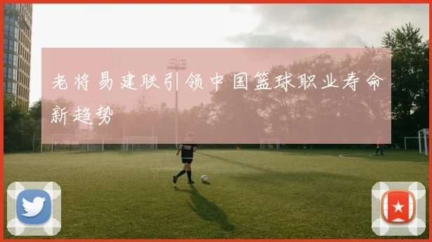 老将易建联引领中国篮球职业寿命新趋势
