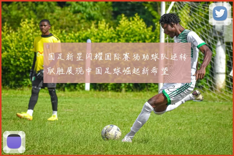 国足新星闪耀国际赛场助球队逆转取胜展现中国足球崛起新希望