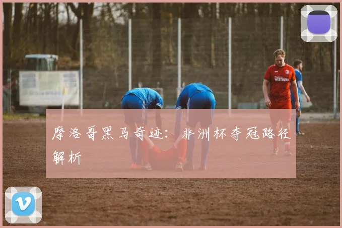 摩洛哥黑马奇迹：非洲杯夺冠路径解析