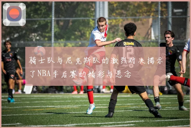 骑士队与尼克斯队的激烈对决揭示了NBA季后赛的精彩与悬念