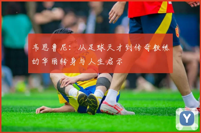 韦恩鲁尼：从足球天才到传奇教练的华丽转身与人生启示