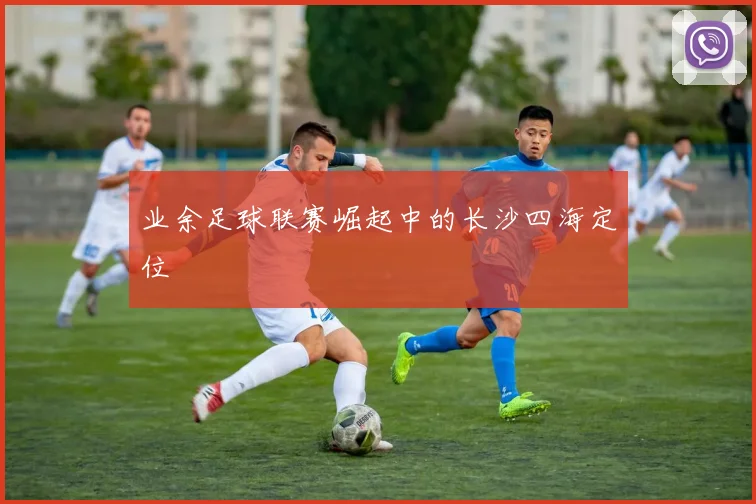 业余足球联赛崛起中的长沙四海定位