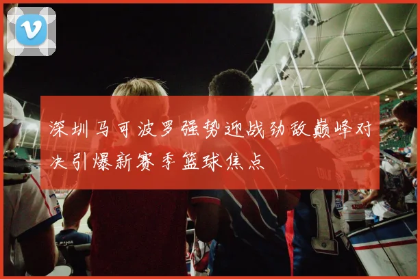 深圳马可波罗强势迎战劲敌巅峰对决引爆新赛季篮球焦点