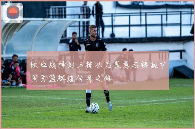 铁血战神刘玉栋以无畏意志铸就中国男篮辉煌传奇之路