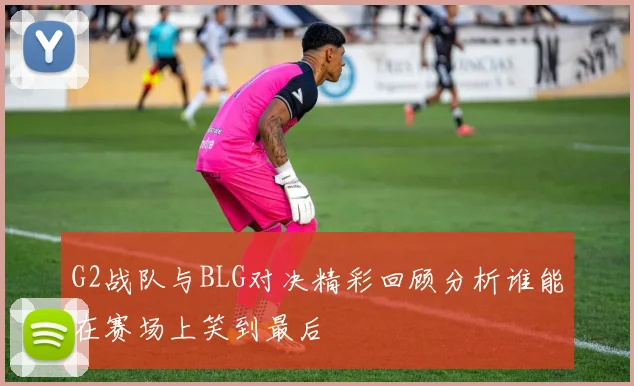G2战队与BLG对决精彩回顾分析谁能在赛场上笑到最后