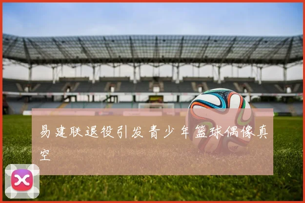 易建联退役引发青少年篮球偶像真空