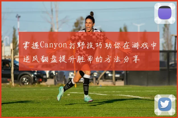 掌握Canyon打野技巧助你在游戏中逆风翻盘提升胜率的方法分享