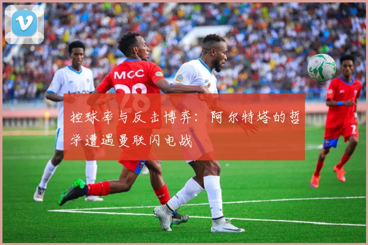 控球率与反击博弈：阿尔特塔的哲学遭遇曼联闪电战