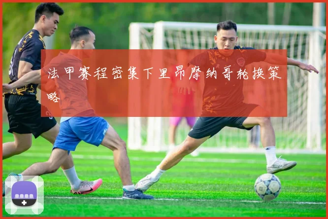 法甲赛程密集下里昂摩纳哥轮换策略