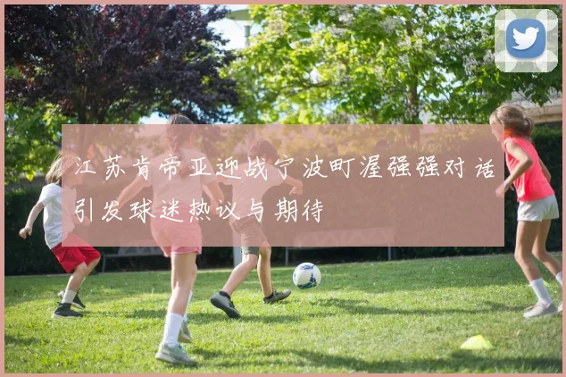 江苏肯帝亚迎战宁波町渥强强对话引发球迷热议与期待
