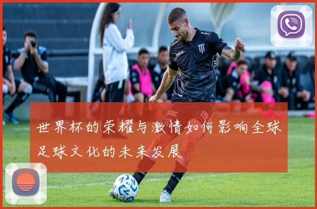 世界杯的荣耀与激情如何影响全球足球文化的未来发展