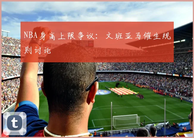 NBA身高上限争议：文班亚马催生规则讨论