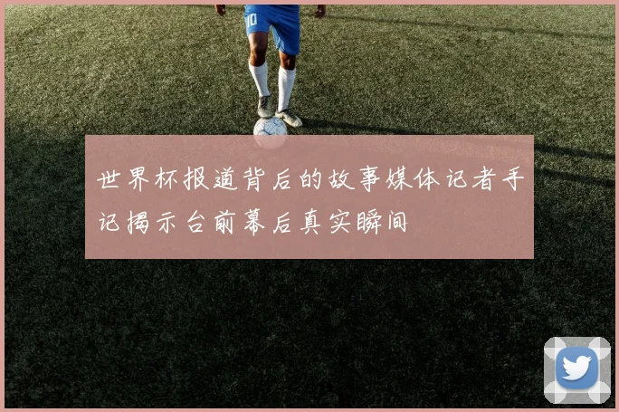 世界杯报道背后的故事媒体记者手记揭示台前幕后真实瞬间