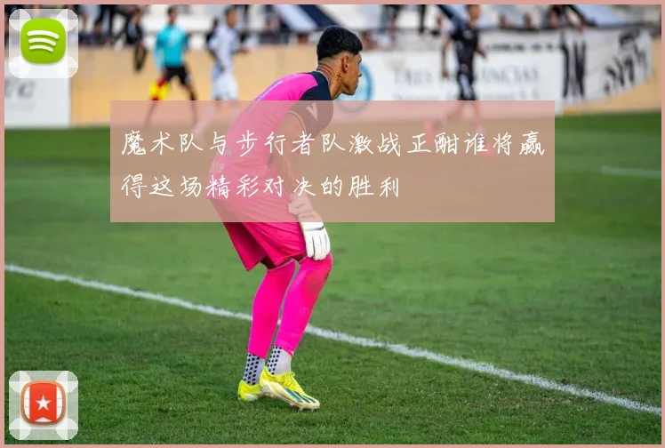 魔术队与步行者队激战正酣谁将赢得这场精彩对决的胜利