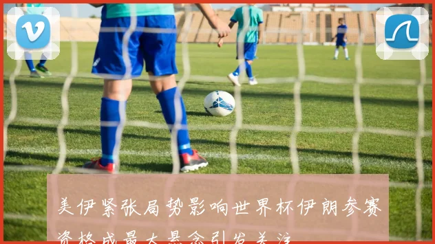 美伊紧张局势影响世界杯伊朗参赛资格成最大悬念引发关注