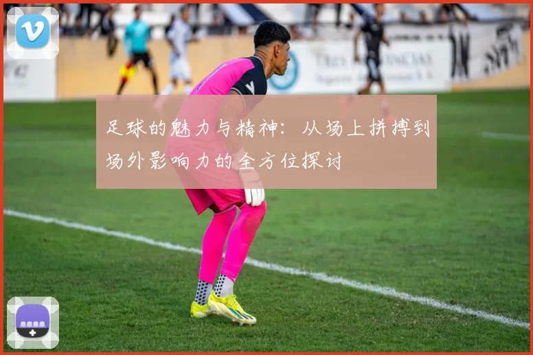 足球的魅力与精神：从场上拼搏到场外影响力的全方位探讨